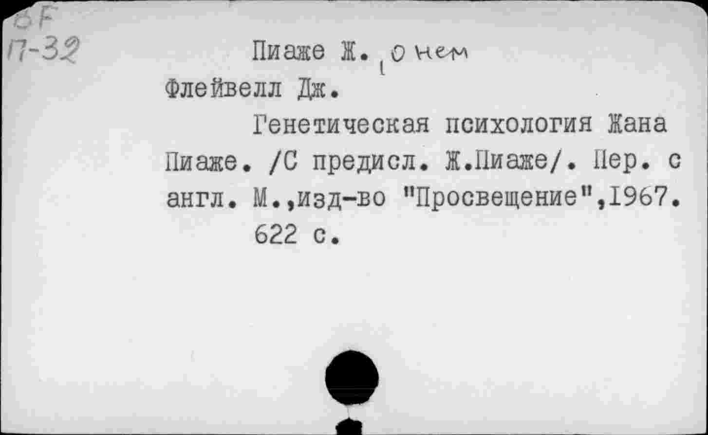 ﻿^5
/7-3^
Пиаже Ж. (о не^л Флейвелл Дж.
Генетическая психология Жана Пиаже. /С предисл. Ж.Пиаже/. Пер. с англ. М.»изд-во ’’Просвещение”,1967. 622 с.